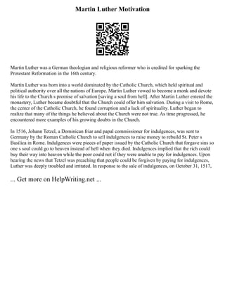Martin Luther Motivation
Martin Luther was a German theologian and religious reformer who is credited for sparking the
Protestant Reformation in the 16th century.
Martin Luther was born into a world dominated by the Catholic Church, which held spiritual and
political authority over all the nations of Europe. Martin Luther vowed to become a monk and devote
his life to the Church s promise of salvation [saving a soul from hell]. After Martin Luther entered the
monastery, Luther became doubtful that the Church could offer him salvation. During a visit to Rome,
the center of the Catholic Church, he found corruption and a lack of spirituality. Luther began to
realize that many of the things he believed about the Church were not true. As time progressed, he
encountered more examples of his growing doubts in the Church.
In 1516, Johann Tetzel, a Dominican friar and papal commissioner for indulgences, was sent to
Germany by the Roman Catholic Church to sell indulgences to raise money to rebuild St. Peter s
Basilica in Rome. Indulgences were pieces of paper issued by the Catholic Church that forgave sins so
one s soul could go to heaven instead of hell when they died. Indulgences implied that the rich could
buy their way into heaven while the poor could not if they were unable to pay for indulgences. Upon
hearing the news that Tetzel was preaching that people could be forgiven by paying for indulgences,
Luther was deeply troubled and irritated. In response to the sale of indulgences, on October 31, 1517,
... Get more on HelpWriting.net ...
 