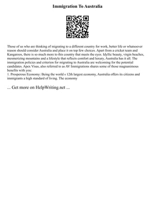 Immigration To Australia
Those of us who are thinking of migrating to a different country for work, better life or whatsoever
reason should consider Australia and place it on top few choices. Apart from a cricket team and
Kangaroos, there is so much more to this country that meets the eyes. Idyllic beauty, virgin beaches,
mesmerizing mountains and a lifestyle that reflects comfort and luxury, Australia has it all. The
immigration policies and criterion for migrating to Australia are welcoming for the potential
candidates. Apex Visas, also referred to as AV Immigrations shares some of those magnanimous
benefits with you:
1. Prosperous Economy: Being the world s 12th largest economy, Australia offers its citizens and
immigrants a high standard of living. The economy
... Get more on HelpWriting.net ...
 