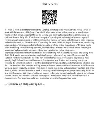 Dod Benefits
If I want to work at the Department of the Defense, then here is my reason of why would I want to
work with Department of Defense. First of all, it has to do with a military and security roles that
would need of newer equipment to use by looking into from technologies that is common use for
civilians that use daily life. With that advantages of replacing old technologies by newer updated
version (except reserve some of old technologies), it can use very easy and effective to help, response,
and others in faster. At the same time, if replacing for some old technologies doesn t work, then having
a new design of computers and other hardware. Also working with a Department of Defense would
allow me to help several military personal, includes army, marines, navy and air forces to help gain
research of technologies to improve ... Show more content on Helpwriting.net ...
There are several reason that would benefit me when being part of the DoD civilians and telling more
that I think would have an advantage and disadvantages when working in the Department of the
Defense. First it would benefit me to be part of the DoD civilians workforce to help mainly with
security in global and homeland because to development new devices and planning in ways to
boosting the security in and out of the US from the territories, invaders, and other critical situation into
the US s homeland. For example making a sensor that can monitor and see for unusual activities when
having a massive security routines. From there it would help locate and capture any suspects and bring
them to justice. Another benefits to work is knowing the relationship with groups in security details to
help coordinates any activities of unknown suspect s place and current location by using a surveillance
camera, drones, and others to surround the suspects. Next it must analysis of result if there was a
chaos scene to find any clues and traces in criminal scene that happened in a same
... Get more on HelpWriting.net ...
 