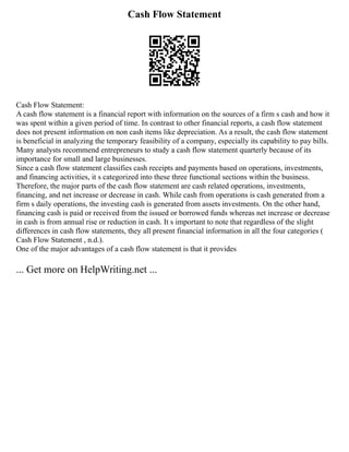 Cash Flow Statement
Cash Flow Statement:
A cash flow statement is a financial report with information on the sources of a firm s cash and how it
was spent within a given period of time. In contrast to other financial reports, a cash flow statement
does not present information on non cash items like depreciation. As a result, the cash flow statement
is beneficial in analyzing the temporary feasibility of a company, especially its capability to pay bills.
Many analysts recommend entrepreneurs to study a cash flow statement quarterly because of its
importance for small and large businesses.
Since a cash flow statement classifies cash receipts and payments based on operations, investments,
and financing activities, it s categorized into these three functional sections within the business.
Therefore, the major parts of the cash flow statement are cash related operations, investments,
financing, and net increase or decrease in cash. While cash from operations is cash generated from a
firm s daily operations, the investing cash is generated from assets investments. On the other hand,
financing cash is paid or received from the issued or borrowed funds whereas net increase or decrease
in cash is from annual rise or reduction in cash. It s important to note that regardless of the slight
differences in cash flow statements, they all present financial information in all the four categories (
Cash Flow Statement , n.d.).
One of the major advantages of a cash flow statement is that it provides
... Get more on HelpWriting.net ...
 