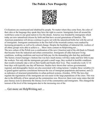 The Polish s New Prosperity
Civilizations are constructed and inhabited by people. No matter where they come from, the color of
their skin or the language they speak they have the right to coexist. Immigrants from all around the
world have come to one great nation to live the dream. America was founded by immigrants which
today are now naturalized citizens by birth and that have several generations of families. The
American population will always continue to grow not with the naturalized births but with the arrival
of immigrants. Immigrant communities in the first half of the twentieth century were marked by
increasing prosperity as well as by cultural change. Despite the hardships of industrial life, workers of
all ethnic groups were able to achieve a ... Show more content on Helpwriting.net ...
The new culture of the Polish was a combination of the new (America) and of the old (back in Poland)
that became from the industrial and urban communities. Immigrants all alike had poor living
conditions, working conditions and received little pay for the demanding jobs that they performed.
The factory owners/manager s bottom line was how much money will they make and how little to pay
the workers. Not only did the immigrants get paid a small wage, they worked in horrible conditions
that would eventually take a toll on their health and finally their lives. They would also work 12 14
hour days with typically one day off between. Studies have shown that various governmental,
regional, and demographic factors are also associated with voting turnout. I employ these variables (1)
to guard against spurious correlations between the size of immigrant populations and turnout, and (2)
as indicators of structural potentialities in urban political systems. (Gordon, 1970) The laws that
regulate the registration of the immigrants are not easier in the large populations of the cities. This was
due to the difficulty of how spread out the communities was. However, there were some states that did
pass literacy tests to determine the literacy level of the communities and immigrants. This changed the
turnout of the level of the immigrants due to the increasing size of the
... Get more on HelpWriting.net ...
 