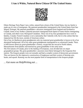I Am A White, Natural Born Citizen Of The United States
Ethnic Heritage Term Paper I am a white, natural born citizen of the United States, but my family is
made up of a mix of immigrants. My paternal grandmother immigrated to the United States from Sao
Miguel, Portugal. My paternal grandfather s ancestors immigrated from England and Scotland to
Canada. Some of my mother s paternal ancestors immigrated from Spain to France before immigrating
to Canada, and others were Aboriginal Canadians. Three out of my four grandparents have roots in
Quebec, Canada. French Canadian is not a nationality that I identify with, but it is the culture that has
impacted my life the most, outside of American culture.
Out of my six Quebecois great grandparents only my maternal great grandmother is known to be of an
aboriginal background. All of my other great grandparents immigrated to or colonized Canada. There
is little known about my great grandmother s history, except that she moved to North Adams,
Massachusetts from Quebec and married my great grandfather in her early teens.
The first nations of Canada, prior to the landing of Europeans, were divided into six major
geographical groups. My great grandmother s ancestors most likely belonged to the Iroquoian first
nations. The Iroquois people were not nomadic and had a complex system of democratic government.
They are known for the impressive construction of longhouses and their system of farming corn,
beans, and squash. Running was the most popular form of transportation to the Iroquois people
... Get more on HelpWriting.net ...
 
