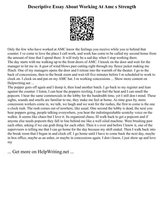Descriptive Essay About Working At Amc s Strength
Only the few who have worked at AMC know the feelings you receive while you re behind that
counter. I ve come to love the place I call work, and work has come to be called my second home from
the amount of time that I spend there. It will truly be a sad day when I stop working there.
The day starts with me walking up to the front doors of AMC. I knock on the door and wait for the
manager to let me in. A gust of wind blows past cutting right through my fleece jacket making me
flinch. One of my managers opens the door and I retreat into the warmth of the theater. I go to the
back of concessions, then to the break room and wait till five minutes before I m scheduled to work to
clock on. I clock on and put on my AMC hat. I m working concessions ... Show more content on
Helpwriting.net ...
The popper goes off again and I dump it, then load another batch. I go back to my register and lean
against the counter. I listen, I can hear the poppers sizzling, I can feel the heat and I can smell the
popcorn. I hear the same commercials in the lobby for the hundredth time, yet I still don t mind. These
sights, sounds and smells are familiar to me, they make me feel at home. As time goes by, more
concession workers come in, we talk, we laugh and we wait for the rushes, the first to come is the one
o clock rush. The rush comes out of nowhere, like usual. One second the lobby is dead, the next you
hear poppers going, people talking everywhere, you hear the indistinguishable scratchy voice on the
walkie. It seems like chaos but I love it. Its organized chaos, Ill walk back to get a popcorn and if
anyone else needs popcorn they fall in line behind me like a well oiled machine. Were brushing past
each other, asking if we can grab thing for each other. Then it s over and before I know it, one of the
supervisors is telling me that I can go home for the day because my shift ended. Then I walk back into
the break room that I began in and clock off. I go home until I have to come back the next day, maybe
in box office, maybe as an usher, or maybe in concessions again. I don t know, I just show up and love
my
... Get more on HelpWriting.net ...
 