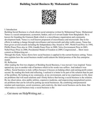 Building Social Business By Muhammad Yunus
I. Introduction
Building Social Business is a book about social enterprise written by Muhammad Yunus. Muhammad
Yunus is a social entrepreneur, economist, banker, and civil servant leader from Bangladesh. He is
known for founding the Grameen Bank which is a microfinance organization and community
development bank. Yunus is a well known proponent of microfinance and microcredit. Due to his
efforts in making a change through microfinance and microcredit and other noble causes, Yunus has
been given several awards including the Independence Day Award in 1987, World Food Price in 1994,
Pfeffer Peace Price also in 1994, Gandhi Peace Price in 2000, Volvo Environment Prize in 2003,
Nobel Peace Prize in 2006, Presidential Medal of Freedom in 2009, Congressional ... Show more
content on Helpwriting.net ...
Through this book, Yunus shows how social business is applied in the current business setting. Yunus
also explains how the social business model could redeem the failed promise of the free enterprise
model.
III. Reflection
After reading the first two chapters of Building Social Business, I was moved. I was inspired. Yunus
opened my eyes to another side of business which in his words was selfless. And indeed it was
selfless. Social business is truly selfless because it focuses on helping others and earning profit comes
second. By reading this book and reflecting, I realized it is better to be part of the solution than be part
of the problem. By looking at my community, at my environment, and at my experiences in life, there
are problems that will need solutions and I firmly believe that having a social business is the solution.
By my observation, slow public utilities, expensive medicine, and empowering marginalized sectors
are problems that can be solved by putting up social businesses. By combining entrepreneurial
mindset and experience, social awareness, and creativity, the ideal social business can be done. But
what makes a social business truly a social business is the
... Get more on HelpWriting.net ...
 