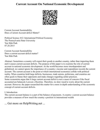 Current Account On National Economic Development
Current Account Sustainability
Does a Current Account deficit Matter?
Political Science 412: International Political Economy
The Pennsylvania State University
Yun Shik Park
07.28.2015
Current Account Sustainability
Does a current account deficit matter?
Yun Shik Park
Abstract: Sometimes a country will export their goods to another country, rather than importing them
and it causes current account deficits. The purpose of this paper is to examine the role of current
account in national economic development. As the world becomes more interdependent and
globalized, we cannot ignore the importance of a country s income and expenditure records the current
account. The current account is the point at which international economics collide with political
reality. When countries hold large deficits, businesses, trade unions, politicians, and countries are
often quick to blame their opponents and make changes regarding unfair practices.
Some economists argue that A large current account deficit is not a cause of concern if the fiscal
accounted are balanced, Lawson s Doctrine. Therefore, we don t need to worry about the current
account. However, the paper researched this matter for a more in depth understanding of the economic
concept of current account deficits.
I. Introduction
The current account balance is a part of the balance of payments. A country s current account balance
provides a measure of how much the country s position in international wealth
... Get more on HelpWriting.net ...
 