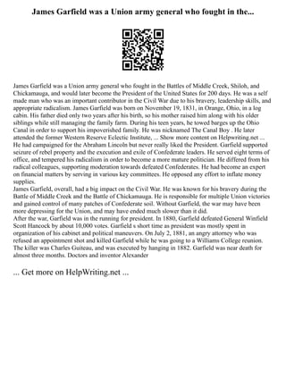 James Garfield was a Union army general who fought in the...
James Garfield was a Union army general who fought in the Battles of Middle Creek, Shiloh, and
Chickamauga, and would later become the President of the United States for 200 days. He was a self
made man who was an important contributor in the Civil War due to his bravery, leadership skills, and
appropriate radicalism. James Garfield was born on November 19, 1831, in Orange, Ohio, in a log
cabin. His father died only two years after his birth, so his mother raised him along with his older
siblings while still managing the family farm. During his teen years, he towed barges up the Ohio
Canal in order to support his impoverished family. He was nicknamed The Canal Boy . He later
attended the former Western Reserve Eclectic Institute, ... Show more content on Helpwriting.net ...
He had campaigned for the Abraham Lincoln but never really liked the President. Garfield supported
seizure of rebel property and the execution and exile of Confederate leaders. He served eight terms of
office, and tempered his radicalism in order to become a more mature politician. He differed from his
radical colleagues, supporting moderation towards defeated Confederates. He had become an expert
on financial matters by serving in various key committees. He opposed any effort to inflate money
supplies.
James Garfield, overall, had a big impact on the Civil War. He was known for his bravery during the
Battle of Middle Creek and the Battle of Chickamauga. He is responsible for multiple Union victories
and gained control of many patches of Confederate soil. Without Garfield, the war may have been
more depressing for the Union, and may have ended much slower than it did.
After the war, Garfield was in the running for president. In 1880, Garfield defeated General Winfield
Scott Hancock by about 10,000 votes. Garfield s short time as president was mostly spent in
organization of his cabinet and political maneuvers. On July 2, 1881, an angry attorney who was
refused an appointment shot and killed Garfield while he was going to a Williams College reunion.
The killer was Charles Guiteau, and was executed by hanging in 1882. Garfield was near death for
almost three months. Doctors and inventor Alexander
... Get more on HelpWriting.net ...
 