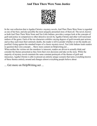 And Then There Were None Justice
In the vast collection that is Agatha Christie s mystery novels, And Then There Were None is regarded
as one of her best, and also possibly the most uniquely presented story of them all. The novel, known
as both And Then There Were None and Ten Little Indians, provides a unique look at the concepts of
guilt and justice in comparison to other detective novels by Agatha Christie and other well renowned
authors of the genre. Each of the ten characters exhibits varying degrees of guilt towards past actions,
and as they each meet their untimely deaths, the reader is left to ponder whether or not the deaths are
justified. Going against the standard tropes of a classic mystery novel, Ten Little Indians leads readers
to question their own concepts ... Show more content on Helpwriting.net ...
When neither the victims nor the murderer is innocent, readers are driven to actually think and
consider the themes presented as they form their own decisions and take on the story. While the
majority of mystery novels maintain the same constant portrayals of the themes of guilt and
innocence, Agatha Christie is able to present an entirely unique scenario that turns everything known
of these themes entirely around and changes almost everything people believe about
... Get more on HelpWriting.net ...
 