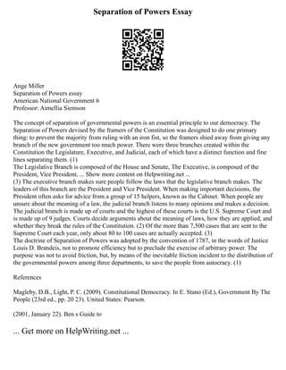 Separation of Powers Essay
Ange Miller
Separation of Powers essay
American National Government 6
Professor: Aimellia Siemson
The concept of separation of governmental powers is an essential principle to our democracy. The
Separation of Powers devised by the framers of the Constitution was designed to do one primary
thing: to prevent the majority from ruling with an iron fist, so the framers shied away from giving any
branch of the new government too much power. There were three branches created within the
Constitution the Legislature, Executive, and Judicial, each of which have a distinct function and fine
lines separating them. (1)
The Legislative Branch is composed of the House and Senate, The Executive, is composed of the
President, Vice President, ... Show more content on Helpwriting.net ...
(3) The executive branch makes sure people follow the laws that the legislative branch makes. The
leaders of this branch are the President and Vice President. When making important decisions, the
President often asks for advice from a group of 15 helpers, known as the Cabinet. When people are
unsure about the meaning of a law, the judicial branch listens to many opinions and makes a decision.
The judicial branch is made up of courts and the highest of these courts is the U.S. Supreme Court and
is made up of 9 judges. Courts decide arguments about the meaning of laws, how they are applied, and
whether they break the rules of the Constitution. (2) Of the more than 7,500 cases that are sent to the
Supreme Court each year, only about 80 to 100 cases are actually accepted. (3)
The doctrine of Separation of Powers was adopted by the convention of 1787, in the words of Justice
Louis D. Brandeis, not to promote efficiency but to preclude the exercise of arbitrary power. The
purpose was not to avoid friction, but, by means of the inevitable friction incident to the distribution of
the governmental powers among three departments, to save the people from autocracy. (1)
References
Magleby, D.B., Light, P. C. (2009). Constitutional Democracy. In E. Stano (Ed.), Government By The
People (23rd ed., pp. 20 23). United States: Pearson.
(2001, January 22). Ben s Guide to
... Get more on HelpWriting.net ...
 