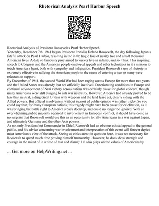 Rhetorical Analysis Pearl Harbor Speech
Rhetorical Analysis of President Roosevelt s Pearl Harbor Speech
Yesterday, December 7th, 1941 began President Franklin Delano Roosevelt, the day following Japan s
fateful attack on Pearl Harbor, resulting in the in the tragic loss of nearly two and a half thousand
American lives. A date so famously proclaimed to forever live in infamy, and so it has. This inspiring
speech to Congress and the American people employed appeals and other techniques in it s mission to
touch America s heart, both with sympathy and indignation. President Roosevelt s use of rhetoric is
extremely effective in rallying the American people to the cause of entering a war so many were
reluctant to support.
By December of 1941, the second World War had been raging across Europe for more than two years
and the United States was already, but not officially, involved. Deteriorating conditions in Europe and
continual advancement of Nazi victory across nations was certainly cause for global concern, though
many Americans were still clinging to anti war neutrality. However, America had already proved to be
less than neutral, aiding Great Britain with weapons and the lend lease act, clearly siding with the
Allied powers. But official involvement without support of public opinion was rather tricky. So you
could say that, for many European nations, this tragedy might have been cause for celebration, as it
was bringing the battle right to America s back doorstep, and could no longer be ignored. With an
overwhelming public majority opposed to involvement in European conflict, it should have come as
no surprise that Roosevelt would use this as an opportunity to rally Americans in a war against Japan,
and ultimately Germany and the other Axis powers.
As not only President but Commander in Chief, Roosevelt had an obvious ethical appeal to the general
public, and his advice concerning war involvement and interpretation of this event will forever depict
most American s view of the attack. Seeing as ethics aren t in question here, it was not necessary for
Roosevelt to spend much time proving himself trustworthy. However, he does show strength and
courage in the midst of in a time of fear and dismay. He also plays on the values of Americans by
... Get more on HelpWriting.net ...
 