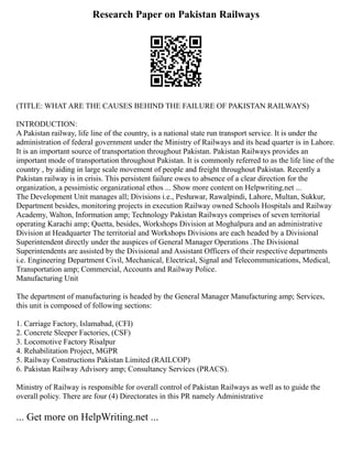 Research Paper on Pakistan Railways
(TITLE: WHAT ARE THE CAUSES BEHIND THE FAILURE OF PAKISTAN RAILWAYS)
INTRODUCTION:
A Pakistan railway, life line of the country, is a national state run transport service. It is under the
administration of federal government under the Ministry of Railways and its head quarter is in Lahore.
It is an important source of transportation throughout Pakistan. Pakistan Railways provides an
important mode of transportation throughout Pakistan. It is commonly referred to as the life line of the
country , by aiding in large scale movement of people and freight throughout Pakistan. Recently a
Pakistan railway is in crisis. This persistent failure owes to absence of a clear direction for the
organization, a pessimistic organizational ethos ... Show more content on Helpwriting.net ...
The Development Unit manages all; Divisions i.e., Peshawar, Rawalpindi, Lahore, Multan, Sukkur,
Department besides, monitoring projects in execution Railway owned Schools Hospitals and Railway
Academy, Walton, Information amp; Technology Pakistan Railways comprises of seven territorial
operating Karachi amp; Quetta, besides, Workshops Division at Moghalpura and an administrative
Division at Headquarter The territorial and Workshops Divisions are each headed by a Divisional
Superintendent directly under the auspices of General Manager Operations .The Divisional
Superintendents are assisted by the Divisional and Assistant Officers of their respective departments
i.e. Engineering Department Civil, Mechanical, Electrical, Signal and Telecommunications, Medical,
Transportation amp; Commercial, Accounts and Railway Police.
Manufacturing Unit
The department of manufacturing is headed by the General Manager Manufacturing amp; Services,
this unit is composed of following sections:
1. Carriage Factory, Islamabad, (CFI)
2. Concrete Sleeper Factories, (CSF)
3. Locomotive Factory Risalpur
4. Rehabilitation Project, MGPR
5. Railway Constructions Pakistan Limited (RAILCOP)
6. Pakistan Railway Advisory amp; Consultancy Services (PRACS).
Ministry of Railway is responsible for overall control of Pakistan Railways as well as to guide the
overall policy. There are four (4) Directorates in this PR namely Administrative
... Get more on HelpWriting.net ...
 
