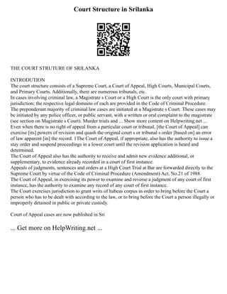 Court Structure in Srilanka
THE COURT STRUTURE OF SRILANKA
INTRODUTION
The court structure consists of a Supreme Court, a Court of Appeal, High Courts, Municipal Courts,
and Primary Courts. Additionally, there are numerous tribunals, etc.
In cases involving criminal law, a Magistrate s Court or a High Court is the only court with primary
jurisdiction; the respective legal domains of each are provided in the Code of Criminal Procedure.
The preponderant majority of criminal law cases are initiated at a Magistrate s Court. These cases may
be initiated by any police officer, or public servant, with a written or oral complaint to the magistrate
(see section on Magistrate s Court). Murder trials and ... Show more content on Helpwriting.net ...
Even when there is no right of appeal from a particular court or tribunal, [the Court of Appeal] can
exercise [its] powers of revision and quash the original court s or tribunal s order [based on] an error
of law apparent [in] the record. 1The Court of Appeal, if appropriate, also has the authority to issue a
stay order and suspend proceedings in a lower court until the revision application is heard and
determined.
The Court of Appeal also has the authority to receive and admit new evidence additional, or
supplementary, to evidence already recorded in a court of first instance.
Appeals of judgments, sentences and orders at a High Court Trial at Bar are forwarded directly to the
Supreme Court by virtue of the Code of Criminal Procedure (Amendment) Act, No.21 of 1988.
The Court of Appeal, in exercising its power to examine and reverse a judgment of any court of first
instance, has the authority to examine any record of any court of first instance.
The Court exercises jurisdiction to grant writs of habeas corpus in order to bring before the Court a
person who has to be dealt with according to the law, or to bring before the Court a person illegally or
improperly detained in public or private custody.
Court of Appeal cases are now published in Sri
... Get more on HelpWriting.net ...
 