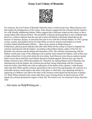 Essay Lost Colony of Roanoke
For centuries, the Lost Colony of Roanoke Island has been a controversial issue. Many theories exist
that explain the disappearance of the colony. Some theories suggest that the colonists left the island to
live with friendly neighboring Indians. Others suggest that a hurricane wiped out the colony or that a
savage Indian tribe massacred them. The possibility of disease destroying them is also a debated topic.
However, evidence indicates that the men and women left behind on Roanoke Island did not die
because of massacre, disease, or starvation but went to live with the Croatoan Indians. In 1587 a group
of men, women, and children led by Sir John White set sail for America and landed on a North
Carolina island called Roanoke (Shirley ... Show more content on Helpwriting.net ...
Furthermore, physical proof indicates that after John White left the colony to return to England, the
colonists intermarried with the Indians. According to David Beers Quinn, author of Set Fair for
Roanoke, the colonists and the Indians did intermarry (350). The colonists intermarrying with the
Indians would cause some of the offspring to have genetic traits unusual for Indians, such as blue eyes
or light colored hair. In his article about the lost colony, Scott Dawson writes that an explorer named
John Lawson discovered blue eyed Indians dressed in English apparel; Dawson also says that the
Indians claimed to have White descendants (6). Therefore, by making Manteo lord of Roanoke and
intermarrying with the Indians, the colonists proved their strong relationship with the Croatoans.
Upon his return, John White met with no indications of the deaths of the colonists. Linda Kramer
states that John White and the colonists agreed that in the event of leaving Roanoke, the colonists in a
noticeable location would engrave the name of the place to which they were departing and that an
engraving of a Maltese cross above the name of the location would signal leaving because of danger
(3). When White returned to the colony after three years of being absent, he discovered one of the
signals the colonists promised to engrave if they left. The Article Lost: An American Colony describes
what
... Get more on HelpWriting.net ...
 