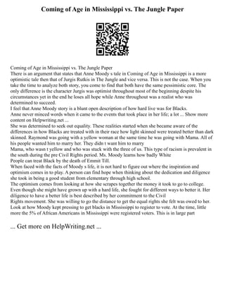 Coming of Age in Mississippi vs. The Jungle Paper
Coming of Age in Mississippi vs. The Jungle Paper
There is an argument that states that Anne Moody s tale in Coming of Age in Mississippi is a more
optimistic tale then that of Jurgis Rutkis in The Jungle and vice versa. This is not the case. When you
take the time to analyze both story, you come to find that both have the same pessimistic core. The
only difference is the character Jurgis was optimist throughout most of the beginning despite his
circumstances yet in the end he loses all hope while Anne throughout was a realist who was
determined to succeed.
I feel that Anne Moody story is a blunt open description of how hard live was for Blacks.
Anne never minced words when it came to the events that took place in her life; a lot ... Show more
content on Helpwriting.net ...
She was determined to seek out equality. These realities started when she became aware of the
differences in how Blacks are treated with in their race how light skinned were treated better than dark
skinned. Raymond was going with a yellow woman at the same time he was going with Mama. All of
his people wanted him to marry her. They didn t want him to marry
Mama, who wasn t yellow and who was stuck with the three of us. This type of racism is prevalent in
the south during the pre Civil Rights period. Ms. Moody learns how badly White
People can treat Black by the death of Emmit Till.
When faced with the facts of Moody s life, it is not hard to figure out where the inspiration and
optimism comes in to play. A person can find hope when thinking about the dedication and diligence
she took in being a good student from elementary through high school.
The optimism comes from looking at how she scrapes together the money it took to go to college.
Even though she might have grown up with a hard life, she fought for different ways to better it. Her
diligence to have a better life is best described by her commitment to the Civil
Rights movement. She was willing to go the distance to get the equal rights she felt was owed to her.
Look at how Moody kept pressing to get blacks in Mississippi to register to vote. At the time, little
more the 5% of African Americans in Mississippi were registered voters. This is in large part
... Get more on HelpWriting.net ...
 
