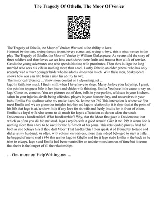The Tragedy Of Othello, The Moor Of Venice
The Tragedy of Othello, the Moor of Venice: War steal s the ability to love.
Haunted by the past, seeing threats around every corner, and trying to love, this is what we see in the
play The Tragedy of Othello, the Moor of Venice by William Shakespeare. As we are told the story of
three soldiers and there loves we see how each shows there faults and trauma from a life of service.
Cassio the young adventures one who spends his time with prostitutes. Then there is Iago the long
married who sees his wife as nothing more than a tool. Lastly Othello an older general who has only
recently wed a much younger bride who he adores almost too much. With these men, Shakespeare
shows how war can take from a man his ability to love.
The historical reference ... Show more content on Helpwriting.net ...
Iago In faith, too much. I find it still, when I have leave to sleep. Marry, before your ladyship, I grant,
she puts her tongue a little in her heart and chides with thinking. Emilia You have little cause to say so.
Iago Come on, come on. You are pictures out of door, bells in your parlors, wild cats in your kitchens,
saints in your injuries, devils being offended, players in your housewifery, and housewives in your
beds. Emilia You shall not write my praise. Iago No, let me not 769 This interaction is where we first
meet Emilia and we are given our insights into her and Iago s relationship it is clear that at the point of
his life that Iago is at, he show little if any love for his wife and freely insults her in front of others.
Emilia is a loyal wife who seems to do much for Iago s affectation as shown when she steals
Desdemona s handkerchief. What handkerchief? Why, that the Moor first gave to Desdemona; that
which so often you did bid me steal. Iago s replies with A good wench! Give it me. 799 It seems she is
nothing more than a tool to be used for the fulfilment of his plans. This relationship proves fatal for
both as she betrays him O thou dull Moor! That handkerchief thou speak st of I found by fortune and
did give my husband; for often, with solemn earnestness, more than indeed belonged to such a trifle,
he begged of me to steal t 846 this reviles Iago to Othello and for it Iago stabs Emilia in the back as he
tries to escape. Iago s and Emilia had been married for an undetermined amount of time but it seems
that theirs is the longest of all the relationships
... Get more on HelpWriting.net ...
 