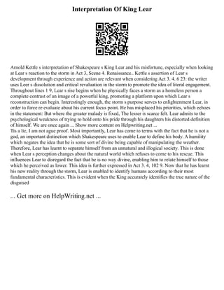 Interpretation Of King Lear
Arnold Kettle s interpretation of Shakespeare s King Lear and his misfortune, especially when looking
at Lear s reaction to the storm in Act 3, Scene 4. Renaissance.. Kettle s assertion of Lear s
development through experience and action are relevant when considering Act 3. 4. 6 23: the writer
uses Leer s dissolution and critical revaluation in the storm to promote the idea of literal engagement.
Throughout lines 1 9, Lear s rise begins when he physically faces a storm as a homeless person a
complete contrast of an image of a powerful king, promoting a platform upon which Lear s
reconstruction can begin. Interestingly enough, the storm s purpose serves to enlightenment Lear, in
order to force re evaluate about his current focus point. He has misplaced his priorities, which echoes
in the statement: But where the greater malady is fixed, The lesser is scarce felt. Lear admits to the
psychological weakness of trying to hold onto his pride through his daughters his distorted definition
of himself. We are once again ... Show more content on Helpwriting.net ...
Tis a lie, I am not ague proof. Most importantly, Lear has come to terms with the fact that he is not a
god, an important distinction which Shakespeare uses to enable Lear to define his body. A humility
which negates the idea that he is some sort of divine being capable of manipulating the weather.
Therefore, Lear has learnt to separate himself from an unnatural and illogical society. This is done
when Lear s perception changes about the natural world which refuses to come to his rescue. This
influences Lear to disregard the fact that he is no way divine, enabling him to relate himself to those
which he perceived as lower. This idea is further expressed in Act 3. 4, 102 9. Now that he has learnt
his new reality through the storm, Lear is enabled to identify humans according to their most
fundamental characteristics. This is evident when the King accurately identifies the true nature of the
disguised
... Get more on HelpWriting.net ...
 