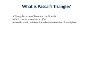 What is Pascal’s Triangle?
• Triangular array of binomial coefficients.
• Each row represents (a + b)^n.
• Used in NMR to determine relative intensities of multiplets.
 
