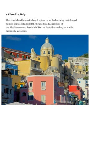 1.) Procida, Italy
This tiny island is also its best-kept secret with charming pastel-hued
houses homes set against the bright blue background of
the Mediterranean. Procida is like the Portofino archetype and is
lusciously awesome.
 