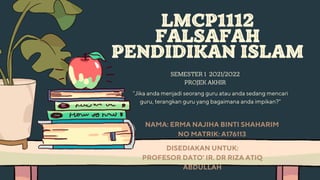 LMCP1112
FALSAFAH
PENDIDIKAN ISLAM
SEMESTER 1 2021/2022
PROJEK AKHIR


NAMA: ERMA NAJIHA BINTI SHAHARIM
NO MATRIK: A176113
"Jika anda menjadi seorang guru atau anda sedang mencari
guru, terangkan guru yang bagaimana anda impikan?"
DISEDIAKAN UNTUK:
PROFESOR DATO' IR. DR RIZA ATIQ
ABDULLAH
 