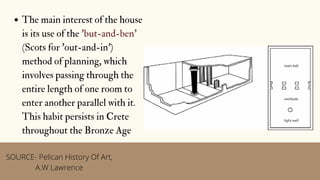 The main interest of the house
is its use of the 'but-and-ben'
(Scots for 'out-and-in')
method of planning, which
involves passing through the
entire length of one room to
enter another parallel with it.
This habit persists in Crete
throughout the Bronze Age
SOURCE- Pelican History Of Art,
A.W Lawrence
 