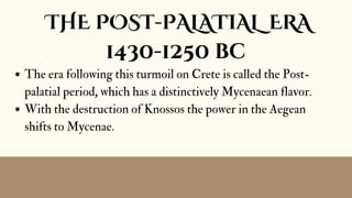 The era following this turmoil on Crete is called the Post-
palatial period, which has a distinctively Mycenaean flavor.
With the destruction of Knossos the power in the Aegean
shifts to Mycenae.
THE POST-PALATIAL ERA
1430-1250 bc
 