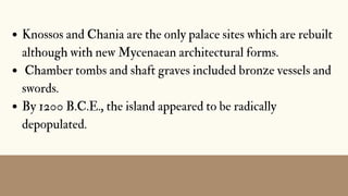 Knossos and Chania are the only palace sites which are rebuilt
although with new Mycenaean architectural forms.
Chamber tombs and shaft graves included bronze vessels and
swords.
By 1200 B.C.E., the island appeared to be radically
depopulated.
 