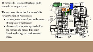 the long, monumental, cut ashlar stone
of the palace's west façade
the central court, now squared off in
the corners and paved. This court
functioned as a grand performance
space.
The two most distinctive features of this
earliest version of Knossos are:
It consisted of isolated structures built
around a rectangular court.
 