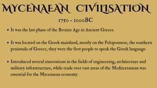 MYCENAEAN CIVILISATION
1750 - 1000BC
It was the last phase of the Bronze Age in Ancient Greece.
It was located on the Greek mainland, mostly on the Peloponnese, the southern
peninsula of Greece, they were the first people to speak the Greek language.
Introduced several innovations in the fields of engineering, architecture and
military infrastructure, while trade over vast areas of the Mediterranean was
essential for the Mycenaean economy.
 