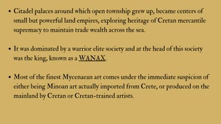 Citadel palaces around which open township grew up, became centers of
small but powerful land empires, exploring heritage of Cretan mercantile
supremacy to maintain trade wealth across the sea.
It was dominated by a warrior elite society and at the head of this society
was the king, known as a WANAX.
Most of the finest Mycenaean art comes under the immediate suspicion of
either being Minoan art actually imported from Crete, or produced on the
mainland by Cretan or Cretan-trained artists.
 