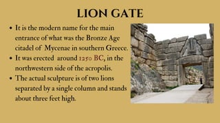 It is the modern name for the main
entrance of what was the Bronze Age
citadel of Mycenae in southern Greece.
It was erected around 1250 BC, in the
northwestern side of the acropolis.
The actual sculpture is of two lions
separated by a single column and stands
about three feet high.
lion gate
 