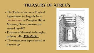 TREASURY OF ATREUS
The Tholos of aterus or Tomb of
Agamemnon is a large tholos or
beehive tomb on Panagitsa Hill at
Mycenae, Greece, constructed
around 1250BC.
Entrance of the tomb is through a
pathway called DROMOS .
The entranceway tapers inward as
it moves up.
 