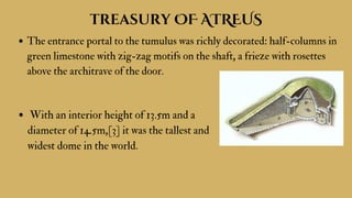 treasury OF ATREUS
The entrance portal to the tumulus was richly decorated: half-columns in
green limestone with zig-zag motifs on the shaft, a frieze with rosettes
above the architrave of the door.
With an interior height of 13.5m and a
diameter of 14.5m,[3] it was the tallest and
widest dome in the world.
 