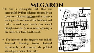 It was a rectangular hall that was
surrounded by four columns, fronted by an
open two-columned portico (refers to porch
leading to the entrance of the building), and
had a central open hearth that vented
though an oculus (it is a circular opening in
the center of a dome ) in the roof.
The interior of the megaron was lavishly
decorated, flaunting images designed
intentionally to demonstrate the political
and religious power of the ruler.
megaron
 