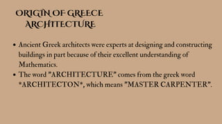 ORIGIN OF GREECE
ARCHITECTURE
Ancient Greek architects were experts at designing and constructing
buildings in part because of their excellent understanding of
Mathematics.
The word "ARCHITECTURE" comes from the greek word
*ARCHITECTON*, which means "MASTER CARPENTER".
 
