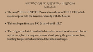 ANCIENT GREEK RELIGION – HELLENISM
RELIGION
The word “HELLENISTIC” comes from the word HELLEIN which
means to speak with the Greeks or identify with the Greeks.
This era began from 323 B.C & lasted until 31B.C.
The religion included rituals which involved animal sacrifices and libation
myths to explain the origin of mankind and giving the gods human face,
building temples which dominated the urban landscape .
 