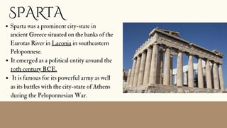 SPARTA
Sparta was a prominent city-state in
ancient Greece situated on the banks of the
Eurotas River in Laconia in southeastern
Peloponnese.
It emerged as a political entity around the
10th century BCE.
It is famous for its powerful army as well
as its battles with the city-state of Athens
during the Peloponnesian War.


 
