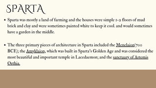 SPARTA
Sparta was mostly a land of farming and the houses were simple 1-2 floors of mud
brick and clay and were sometimes painted white to keep it cool. and would sometimes
have a garden in the middle.
The three primary pieces of architecture in Sparta included the Menelaion(700
BCE); the Amyklaion, which was built in Sparta's Golden Age and was considered the
most beautiful and important temple in Lacedaemon; and the sanctuary of Artemis
Orthia.
 