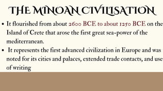 THE MINOAN CIVILISATION
It flourished from about 2600 BCE to about 1250 BCE on the
Island of Crete that arose the first great sea-power of the
mediterranean.
It represents the first advanced civilization in Europe and was
noted for its cities and palaces, extended trade contacts, and use
of writing
 