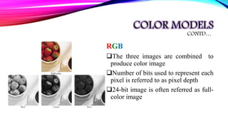 COLOR MODELS
RGB
The three images are combined to
produce color image
Number of bits used to represent each
pixel is referred to as pixel depth
24-bit image is often referred as full-
color image
CONTD…
 
