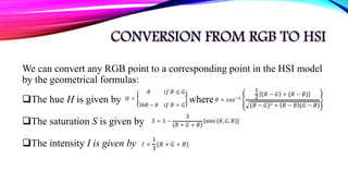 CONVERSION FROM RGB TO HSI
We can convert any RGB point to a corresponding point in the HSI model
by the geometrical formulas:
The hue H is given by where
The saturation S is given by
The intensity I is given by
 