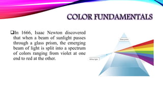 COLOR FUNDAMENTALS
In 1666, Isaac Newton discovered
that when a beam of sunlight passes
through a glass prism, the emerging
beam of light is split into a spectrum
of colors ranging from violet at one
end to red at the other.
 