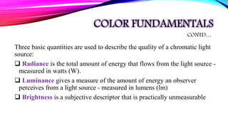 COLOR FUNDAMENTALS
Three basic quantities are used to describe the quality of a chromatic light
source:
 Radiance is the total amount of energy that flows from the light source -
measured in watts (W).
 Luminance gives a measure of the amount of energy an observer
perceives from a light source - measured in lumens (lm)
 Brightness is a subjective descriptor that is practically unmeasurable
CONTD…
 