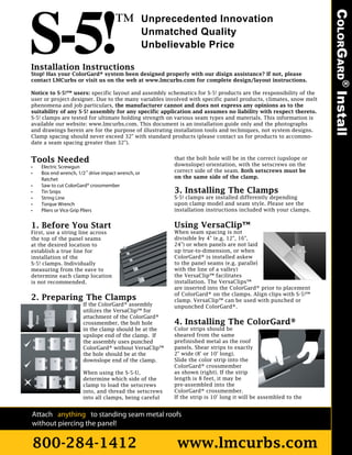 COLORGARD® Install
                                                           Unprecedented Innovation
                                                           Unmatched Quality
                                                           Unbelievable Price

Installation Instructions
Stop! Has your ColorGard® system been designed properly with our disign assistance? If not, please
contact LMCurbs or visit us on the web at www.lmcurbs.com for complete design/layout instructions.

Notice to S-5!™ users: specific layout and assembly schematics for S-5! products are the responsibility of the
user or project designer. Due to the many variables involved with specific panel products, climates, snow melt
phenomena and job particulars, the manufacturer cannot and does not express any opinions as to the
suitability of any S-5! assembly for any specific application and assumes no liability with respect thereto.
S-5! clamps are tested for ultimate holding strength on various seam types and materials. This information is
available our website: www.lmcurbs.com. This document is an installation guide only and the photographs
and drawings herein are for the purpose of illustrating installation tools and techniques, not system designs.
Clamp spacing should never exceed 32" with standard products (please contact us for products to accommo-
date a seam spacing greater than 32").


Tools Needed                                                     that the bolt hole will be in the correct (upslope or
                                                                 downslope) orientation, with the setscrews on the
•           Electric Screwgun
•           Box end wrench, 1/2" drive impact wrench, or         correct side of the seam. Both setscrews must be
            Ratchet                                              on the same side of the clamp.
•           Saw to cut ColorGard® crossmember
•           Tin Snips                                            3. Installing The Clamps
•           String Line                                          S-5! clamps are installed differently depending
•           Torque Wrench                                        upon clamp model and seam style. Please see the
•           Pliers or Vice Grip Pliers                           installation instructions included with your clamps.


1. Before You Start                                              Using VersaClip™
First, use a string line across                                  When seam spacing is not
the top of the panel seams                                       divisible by 4" (e.g. 12", 16",
at the desired location to                                       24") or when panels are not laid
establish a true line for                                        up true-to-dimension, or when
installation of the                                              ColorGard® is installed askew
S-5! clamps. Individually                                        to the panel seams (e.g. parallel
measuring from the eave to                                       with the line of a valley)
determine each clamp location                                    the VersaClip™ facilitates
is not recommended.                                              installation. The VersaClips™
                                                                 are inserted into the ColorGard® prior to placement
                                                                 of ColorGard® on the clamps. Align clips with S-5!™
2. Preparing The Clamps                                          clamp. VersaClip™ can be used with punched or
                              If the ColorGard® assembly         unpunched ColorGard®.
                              utilizes the VersaClip™ for
                              attachment of the ColorGard®
    Slope




                              crossmember, the bolt hole         4. Installing The ColorGard®
                              in the clamp should be at the      Color strips should be
                              upslope end of the clamp. If       sheared from the same
                              the assembly uses punched          prefinished metal as the roof
                              ColorGard® without VersaClip™      panels. Shear strips to exactly
                              the hole should be at the          2" wide (8' or 10' long).
                              downslope end of the clamp.        Slide the color strip into the
                                                                 ColorGard® crossmember
                              When using the S-5-U,              as shown (right). If the strip
                              determine which side of the        length is 8 feet, it may be
                              clamp to load the setscrews        pre-assembled into the
                              into, and thread the setscrews     ColorGard® crossmember.
                              into all clamps, being careful     If the strip is 10' long it will be assembled to the


Attach anything to standing seam metal roofs
without piercing the panel!

800-284-1412                                                      www.lmcurbs.com
 