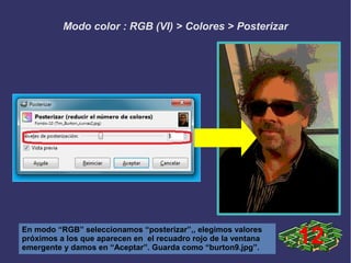 Modo color : RGB (VI) > Colores > Posterizar
En modo “RGB” seleccionamos “posterizar”,, elegimos valores
próximos a los que aparecen en el recuadro rojo de la ventana
emergente y damos en “Aceptar”. Guarda como “burton9.jpg”.
12
 