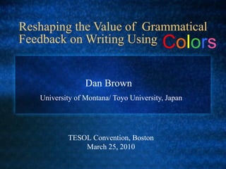 Reshaping the Value of  Grammatical Feedback on Writing Using  University of Montana/ Toyo University, Japan Dan Brown TESOL Convention, Boston  March 25, 2010 C o l o r s 