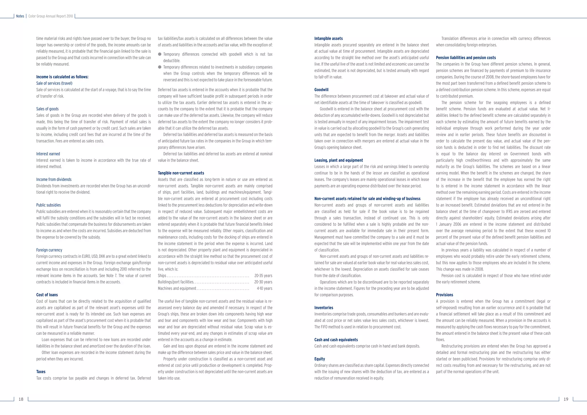 Notes   Color Group Annual Report 2010




             time material risks and rights have passed over to the buyer, the Group no         tax liabilities/tax assets is calculated on all differences between the value                                           Intangible assets                                                                     Translation differences arise in connection with currency differences
             longer has ownership or control of the goods, the income amounts can be            of assets and liabilities in the accounts and tax value, with the exception of:                                         Intangible assets procured separately are entered in the balance sheet             when consolidating foreign enterprises.
             reliably measured, it is probable that the ﬁnancial gain linked to the sale is                                                                                                                             at actual value at time of procurement. Intangible assets are depreciated
                                                                                                ● Temporary differences connected with goodwill which is not tax
             passed to the Group and that costs incurred in connection with the sale can                                                                                                                                according to the straight line method over the asset’s anticipated useful          Pension liabilities and pension costs
                                                                                                  deductible.
             be reliably measured.                                                                                                                                                                                      live. If the useful live of the asset is not limited and economic use cannot be    The companies in the Group have different pension schemes. In general,
                                                                                                ● Temporary differences related to investments in subsidiary companies
                                                                                                                                                                                                                        estimated, the asset is not depreciated, but is tested annually with regard        pension schemes are ﬁnanced by payments of premium to life insurance
                                                                                                  when the Group controls when the temporary differences will be
             Income is calculated as follows:                                                                                                                                                                           to fall-off in value.                                                              companies. During the course of 2008, the shore-based employees have for
                                                                                                  reversed and this is not expected to take place in the foreseeable future.
             Sale of services (travel)                                                                                                                                                                                                                                                                     the most part been transferred from a deﬁned beneﬁt pension scheme to
             Sale of services is calculated at the start of a voyage, that is to say the time   Deferred tax assets is entered in the accounts when it is probable that the                                             Goodwill                                                                           a deﬁned contribution pension scheme. In this scheme, expenses are equal
             of transfer of risk.                                                               company will have sufﬁcient taxable proﬁt in subsequent periods in order                                                The difference between procurement cost at takeover and actual value of            to contributed premium.
                                                                                                to utilize the tax assets. Earlier deferred tax assets is entered in the ac-                                            net identiﬁable assets at the time of takeover is classiﬁed as goodwill.               The pension scheme for the seagoing employees is a deﬁned
             Sales of goods                                                                     counts by the company to the extent that it is probable that the company                                                    Goodwill is entered in the balance sheet at procurement cost with the          beneﬁt scheme. Pension funds are evaluated at actual value. Net li-
             Sales of goods in the Group are recorded when delivery of the goods is             can make use of the deferred tax assets. Likewise, the company will reduce                                              deduction of any accumulated write-downs. Goodwill is not depreciated but          abilities linked to the deﬁned beneﬁt scheme are calculated separately in
             made, this being the time of transfer of risk. Payment of retail sales is          deferred tax assets to the extent the company no longer considers it prob-                                              is tested annually in respect of any impairment losses. The impairment test        each scheme by estimating the amount of future beneﬁts earned by the
             usually in the form of cash payment or by credit card. Such sales are taken        able that it can utilize the deferred tax assets.                                                                       in value is carried out by allocating goodwill to the Group’s cash generating      individual employee through work performed during the year under
             to income, including credit card fees that are incurred at the time of the             Deferred tax liabilities and deferred tax assets is measured on the basis                                           units that are expected to beneﬁt from the merger. Assets and liabilities          review and in earlier periods. These future beneﬁts are discounted in
             transaction. Fees are entered as sales costs.                                      of anticipated future tax rates in the companies in the Group in which tem-                                             taken over in connection with mergers are entered at actual value in the           order to calculate the present day value, and actual value of the pen-
                                                                                                porary differences have arisen.                                                                                         Group’s opening balance sheet.                                                     sion funds is deducted in order to ﬁnd net liabilities. The discount rate
             Interest earned                                                                        Deferred tax liabilities and deferred tax assets are entered at nominal                                                                                                                                is equal to the balance day interest on Government bonds with
             Interest earned is taken to income in accordance with the true rate of             value in the balance sheet.                                                                                             Leasing, plant and equipment                                                       particularly high creditworthiness and with approximately the same
             interest method.                                                                                                                                                                                           Leases in which a large part of the risk and earnings linked to ownership          maturity as the Group’s liabilities. The schemes are based on a linear
                                                                                                Tangible non-current assets                                                                                             continue to be in the hands of the lessor are classiﬁed as operational             earning model. When the beneﬁt in the schemes are changed, the share
             Income from dividends                                                              Assets that are classiﬁed as long-term in nature or use are entered as                                                  leases. The company’s leases are mainly operational leases in which lease          of the increase in the beneﬁt that the employee has earned the right
             Dividends from investments are recorded when the Group has an uncondi-             non-current assets. Tangible non-current assets are mainly comprised                                                    payments are an operating expense distributed over the lease period.               to is entered in the income statement in accordance with the linear
             tional right to receive the dividend.                                              of ships, port facilities, land, buildings and machines/equipment. Tangi-                                                                                                                                  method over the remaining earning period. Costs are entered in the income
                                                                                                ble non-current assets are entered at procurement cost including costs                                                  Non-current assets retained for sale and winding-up of business                    statement if the employee has already received an unconditional right
             Public subsidies                                                                   linked to the procurement less deductions for depreciation and write-down                                               Non-current assets and groups of non-current assets and liabilities                to an increased beneﬁt. Estimated deviations that are not entered in the
             Public subsidies are entered when it is reasonably certain that the company        in respect of reduced value. Subsequent major embellishment costs are                                                   are classiﬁed as held for sale if the book value is to be regained                 balance sheet at the time of changeover to IFRS are zeroed and entered
             will fulﬁl the subsidy conditions and the subsidies will in fact be received.      added to the value of the non-current assets in the balance sheet or are                                                through a sales transaction, instead of continued use. This is only                directly against shareholders’ equity. Estimated deviations arising after
             Public subsidies that compensate the business for disbursements are taken          entered separately when it is probable that future ﬁnancial beneﬁts linked                                              considered to be fulﬁlled when a sale is highly probable and the non-              1 January 2006 are entered in the income statement and distributed
             to income as and when the costs are incurred. Subsidies are deducted from          to the expense will be measured reliably. Other repairs, classiﬁcation and                                              current assets are available for immediate sale in their present form.             over the average remaining period to the extent that these exceed 10
             the expense to be covered by the subsidy.                                          maintenance costs, including costs for the docking of ships are entered in                                              Management must have committed the company to a sale and it must be                percent of the present value of the deﬁned beneﬁt pension liabilities and
                                                                                                the income statement in the period when the expense is incurred. Land                                                   expected that the sale will be implemented within one year from the date           actual value of the pension funds.
             Foreign currency                                                                   is not depreciated. Other property plant and equipment is depreciated in                                                of classiﬁcation.                                                                      In previous years a liability was calculated in respect of a number of
             Foreign currency contracts in EURO, USD, DKK are to a great extent linked to       accordance with the straight line method so that the procurement cost of                                                    Non-current assets and groups of non-current assets and liabilities re-        employees who would probably retire under the early retirement scheme,
             current income and expenses in the Group. Foreign exchange gain/foreign            non-current assets is depreciated to residual value over anticipated useful                                             tained for sale are valued at earlier book value for real value less sales cost,   but this now applies to those employees who are included in the scheme.
             exchange loss on reconciliation is from and including 2010 referred to the         live, which is:                                                                                                         whichever is the lowest. Depreciation on assets classiﬁed for sale ceases          This change was made in 2008.
             relevant income items in the accounts. See Note 7. The value of current            Ships . . . . . . . . . . . . . . . . . . . . . . . . . . . . . . . . . . . . . . . . . . . . . . . . . . 20-35 years   from the date of classiﬁcation.                                                        Pension cost is calculated in respect of those who have retired under
             contracts is included in ﬁnancial items in the accounts.                           Buildings/port facilities. . . . . . . . . . . . . . . . . . . . . . . . . . . . . . . . . . 20-30 years                    Operations which are to be discontinued are to be reported separately          the early retirement scheme.
                                                                                                Machines and equipment . . . . . . . . . . . . . . . . . . . . . . . . . . . . . . . .                     4-10 years   in the income statement. Figures for the preceding year are to be adjusted
             Cost of loans                                                                                                                                                                                              for comparison purposes.                                                           Provisions
             Cost of loans that can be directly related to the acquisition of qualiﬁed          The useful live of tangible non-current assets and the residual value is re-                                                                                                                               A provision is entered when the Group has a commitment (legal or
             assets are capitalised as part of the relevant asset’s expenses until the          assessed every balance day and amended if necessary. In respect of the                                                  Inventories                                                                        self-imposed) resulting from an earlier occurrence and it is probable that
             non-current asset is ready for its intended use. Such loan expenses are            Group’s ships, these are broken down into components having high wear                                                   Inventories comprise trade goods, consumables and bunkers and are evalu-           a ﬁnancial settlement will take place as a result of this commitment and
             capitalised as part of the asset’s procurement cost when it is probable that       and tear and components with low wear and tear. Components with high                                                    ated at cost price or net sales value less sales costs, whichever is lowest.       the amount can be reliably measured. When a provision in the accounts is
             this will result in future ﬁnancial beneﬁts for the Group and the expenses         wear and tear are depreciated without residual value. Scrap value is es-                                                The FIFO method is used in relation to procurement cost.                           measured by applying the cash ﬂows necessary to pay for the commitment,
             can be measured in a reliable manner.                                              timated every year-end, and any changes in estimates of scrap value are                                                                                                                                    the amount entered in the balance sheet is the present value of these cash
                 Loan expenses that can be referred to new loans are recorded under             entered in the accounts as a change in estimate.                                                                        Cash and cash equivalents                                                          ﬂows.
             liabilities in the balance sheet and amortized over the duration of the loan.          Gain and loss upon disposal are entered in the income statement and                                                 Cash and cash equivalents comprise cash in hand and bank deposits.                     Restructuring provisions are entered when the Group has approved a
                 Other loan expenses are recorded in the income statement during the            make up the difference between sales price and value in the balance sheet.                                                                                                                                 detailed and formal restructuring plan and the restructuring has either
             period when they are incurred.                                                         Property under construction is classiﬁed as a non-current asset and                                                 Equity                                                                             started or been publicised. Provisions for restructuring comprise only di-
                                                                                                entered at cost price until production or development is completed. Prop-                                               Ordinary shares are classiﬁed as share capital. Expenses directly connected        rect costs resulting from and necessary for the restructuring, and are not
             Taxes                                                                              erty under construction is not depreciated until the non-current assets are                                             with the issuing of new shares with the deduction of tax, are entered as a         part of the normal operations of the unit.
             Tax costs comprise tax payable and changes in deferred tax. Deferred               taken into use.                                                                                                         reduction of remuneration received in equity.



 18                                                                                                                                                                                                                                                                                                                                                                                     19
 