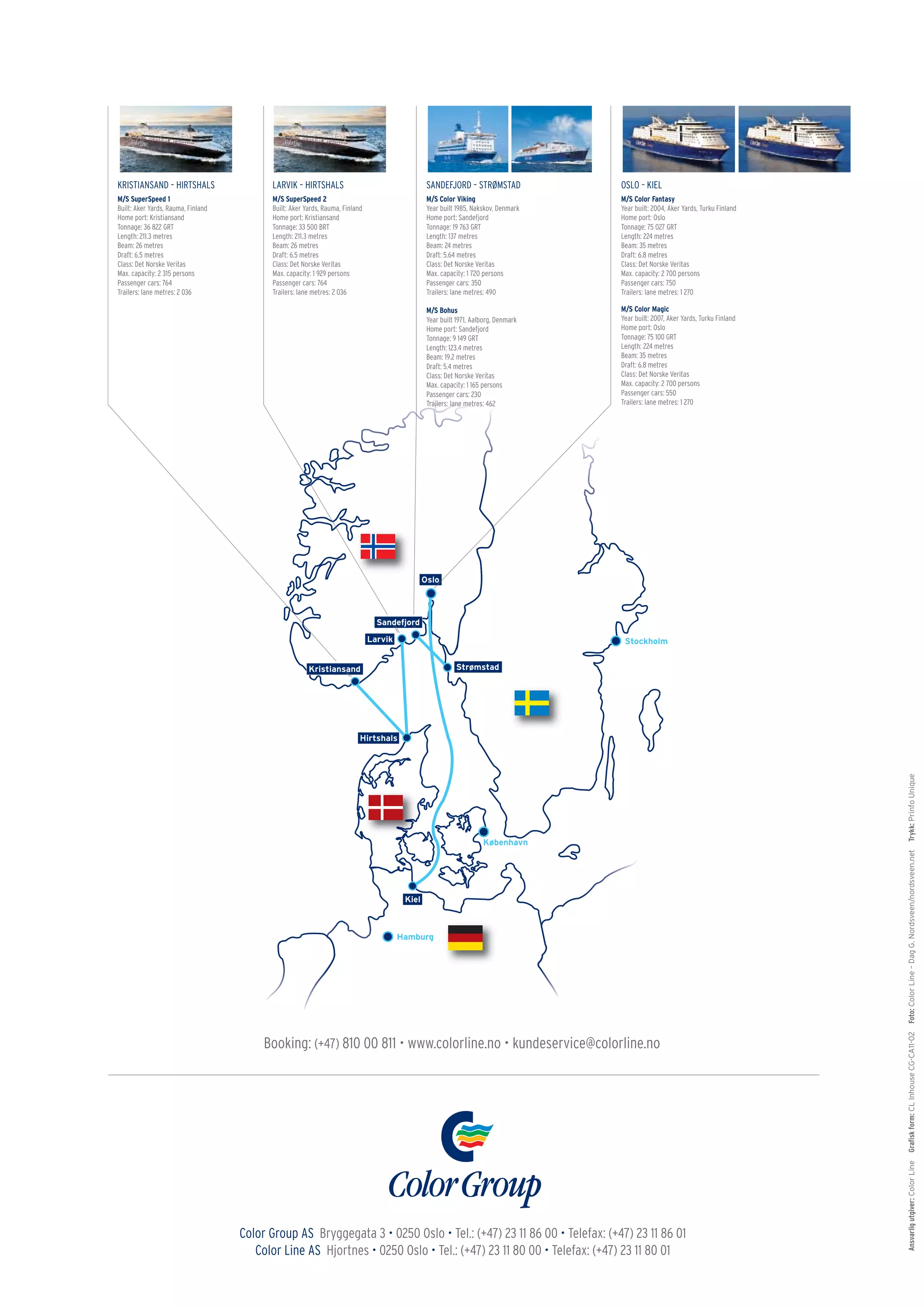 KRISTIANSAND – HIRTSHALS                  LARVIK – HIRTSHALS                  SANDEFJORD – STRØMSTAD                OSLO – KIEL
M/S SuperSpeed 1                          M/S SuperSpeed 2                    M/S Color Viking                      M/S Color Fantasy
Built: Aker Yards, Rauma, Finland         Built: Aker Yards, Rauma, Finland   Year built 1985, Nakskov, Denmark     Year built: 2004, Aker Yards, Turku Finland
Home port: Kristiansand                   Home port: Kristiansand             Home port: Sandefjord                 Home port: Oslo
Tonnage: 36 822 GRT                       Tonnage: 33 500 BRT                 Tonnage: 19 763 GRT                   Tonnage: 75 027 GRT
Length: 211.3 metres                      Length: 211.3 metres                Length: 137 metres                    Length: 224 metres
Beam: 26 metres                           Beam: 26 metres                     Beam: 24 metres                       Beam: 35 metres
Draft: 6.5 metres                         Draft: 6.5 metres                   Draft: 5.64 metres                    Draft: 6.8 metres
Class: Det Norske Veritas                 Class: Det Norske Veritas           Class: Det Norske Veritas             Class: Det Norske Veritas
Max. capacity: 2 315 persons              Max. capacity: 1 929 persons        Max. capacity: 1 720 persons          Max. capacity: 2 700 persons
Passenger cars: 764                       Passenger cars: 764                 Passenger cars: 350                   Passenger cars: 750
Trailers: lane metres: 2 036              Trailers: lane metres: 2 036        Trailers: lane metres: 490            Trailers: lane metres: 1 270

                                                                              M/S Bohus                             M/S Color Magic
                                                                              Year built 1971, Aalborg, Denmark     Year built: 2007, Aker Yards, Turku Finland
                                                                              Home port: Sandefjord                 Home port: Oslo
                                                                              Tonnage: 9 149 GRT                    Tonnage: 75 100 GRT
                                                                              Length: 123.4 metres                  Length: 224 metres
                                                                              Beam: 19.2 metres                     Beam: 35 metres
                                                                              Draft: 5.4 metres                     Draft: 6.8 metres
                                                                              Class: Det Norske Veritas             Class: Det Norske Veritas
                                                                              Max. capacity: 1 165 persons          Max. capacity: 2 700 persons
                                                                              Passenger cars: 230                   Passenger cars: 550
                                                                              Trailers: lane metres: 462            Trailers: lane metres: 1 270




                                                                                                                                                                  Trykk: Prinfo Unique
                                                                                                                                                                  Foto: Color Line – Dag G. Nordsveen/nordsveen.net
                                                                                                                                                                  Graﬁsk form: CL Inhouse CG-CA11-02




                                         Booking: (+47) 810 00 811 • www.colorline.no • kundeservice@colorline.no
                                                                                                                                                                  Ansvarlig utgiver: Color Line




                                    Color Group AS Bryggegata 3 • 0250 Oslo • Tel.: (+47) 23 11 86 00 • Telefax: (+47) 23 11 86 01
                                       Color Line AS Hjortnes • 0250 Oslo • Tel.: (+47) 23 11 80 00 • Telefax: (+47) 23 11 80 01
 