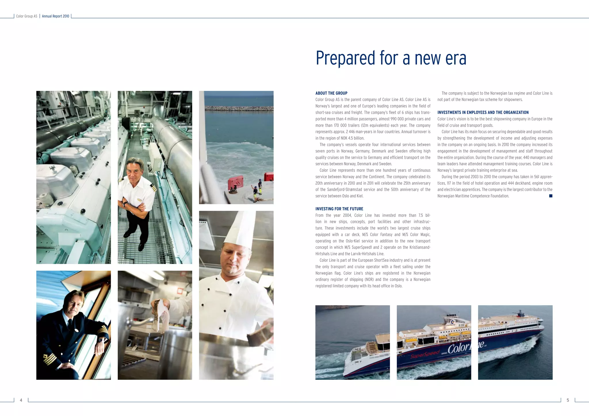 Color Group AS   Annual Report 2010




                                      Prepared for a new era
                                      ABOUT THE GROUP                                                               The company is subject to the Norwegian tax regime and Color Line is
                                      Color Group AS is the parent company of Color Line AS. Color Line AS is     not part of the Norwegian tax scheme for shipowners.
                                      Norway’s largest and one of Europe’s leading companies in the ﬁeld of
                                      short-sea cruises and freight. The company’s ﬂeet of 6 ships has trans-     INVESTMENTS IN EMPLOYEES AND THE ORGANIZATION
                                      ported more than 4 million passengers, almost 990 000 private cars and      Color Line’s vision is to be the best shipowning company in Europe in the
                                      more than 170 000 trailers (12m equivalents) each year. The company         ﬁeld of cruise and transport goods.
                                      represents approx. 2 446 man-years in four countries. Annual turnover is       Color Line has its main focus on securing dependable and good results
                                      in the region of NOK 4.5 billion.                                           by strengthening the development of income and adjusting expenses
                                         The company’s vessels operate four international services between        in the company on an ongoing basis. In 2010 the company increased its
                                      seven ports in Norway, Germany, Denmark and Sweden offering high            engagement in the development of management and staff throughout
                                      quality cruises on the service to Germany and efﬁcient transport on the     the entire organization. During the course of the year, 440 managers and
                                      services between Norway, Denmark and Sweden.                                team leaders have attended management training courses. Color Line is
                                         Color Line represents more than one hundred years of continuous          Norway’s largest private training enterprise at sea.
                                      service between Norway and the Continent. The company celebrated its           During the period 2003 to 2010 the company has taken in 561 appren-
                                      20th anniversary in 2010 and in 2011 will celebrate the 25th anniversary    tices, 117 in the ﬁeld of hotel operation and 444 deckhand, engine room
                                      of the Sandefjord-Strømstad service and the 50th anniversary of the         and electrician apprentices. The company is the largest contributor to the
                                      service between Oslo and Kiel.                                              Norwegian Maritime Competence Foundation.                               ■

                                      INVESTING FOR THE FUTURE
                                      From the year 2004, Color Line has invested more than 7.5 bil-
                                      lion in new ships, concepts, port facilities and other infrastruc-
                                      ture. These investments include the world’s two largest cruise ships
                                      equipped with a car deck, M/S Color Fantasy and M/S Color Magic,
                                      operating on the Oslo-Kiel service in addition to the new transport
                                      concept in which M/S SuperSpeed1 and 2 operate on the Kristiansand-
                                      Hirtshals Line and the Larvik-Hirtshals Line.
                                         Color Line is part of the European ShortSea industry and is at present
                                      the only transport and cruise operator with a ﬂeet sailing under the
                                      Norwegian ﬂag. Color Line’s ships are registered in the Norwegian
                                      ordinary register of shipping (NOR) and the company is a Norwegian
                                      registered limited company with its head ofﬁce in Oslo.




  4                                                                                                                                                                                            5
 