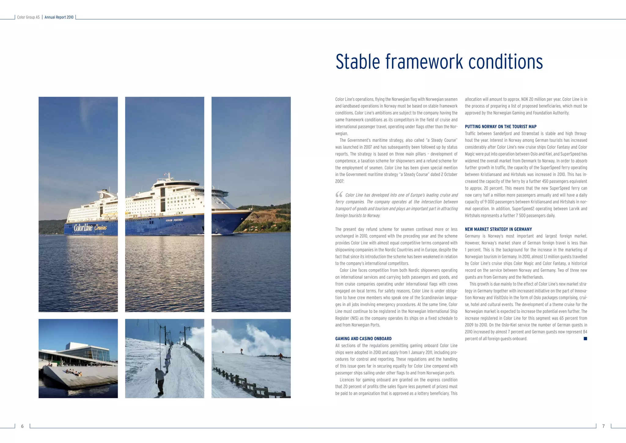 Color Group AS   Annual Report 2010




                                      Stable framework conditions
                                      Color Line’s operations, ﬂying the Norwegian ﬂag with Norwegian seamen      allocation will amount to approx. NOK 20 million per year. Color Line is in
                                      and landbased operations in Norway must be based on stable framework        the process of preparing a list of proposed beneﬁciaries, which must be
                                      conditions. Color Line’s ambitions are subject to the company having the    approved by the Norwegian Gaming and Foundation Authority.
                                      same framework conditions as its competitors in the ﬁeld of cruise and
                                      international passenger travel, operating under ﬂags other than the Nor-    PUTTING NORWAY ON THE TOURIST MAP
                                      wegian.                                                                     Trafﬁc between Sandefjord and Strømstad is stable and high throug-
                                         The Government’s maritime strategy, also called “a Steady Course”        hout the year. Interest in Norway among German tourists has increased
                                      was launched in 2007 and has subsequently been followed up by status        considerably after Color Line’s new cruise ships Color Fantasy and Color
                                      reports. The strategy is based on three main pillars – development of       Magic were put into operation between Oslo and Kiel, and SuperSpeed has
                                      competence, a taxation scheme for shipowners and a refund scheme for        widened the overall market from Denmark to Norway. In order to absorb
                                      the employment of seamen. Color Line has been given special mention         further growth in trafﬁc, the capacity of the SuperSpeed ferry operating
                                      in the Government maritime strategy “a Steady Course” dated 2 October       between Kristiansand and Hirtshals was increased in 2010. This has in-
                                      2007:                                                                       creased the capacity of the ferry by a further 450 passengers equivalent
                                                                                                                  to approx. 20 percent. This means that the new SuperSpeed ferry can


                                      ‘‘    Color Line has developed into one of Europe’s leading cruise and
                                      ferry companies. The company operates at the intersection between
                                      transport of goods and tourism and plays an important part in attracting
                                      foreign tourists to Norway.
                                                                                                                  now carry half a million more passengers annually and will have a daily
                                                                                                                  capacity of 9 000 passengers between Kristiansand and Hirtshals in nor-
                                                                                                                  mal operation. In addition, SuperSpeed2 operating between Larvik and
                                                                                                                  Hirtshals represents a further 7 500 passengers daily.

                                      The present day refund scheme for seamen continued more or less             NEW MARKET STRATEGY IN GERMANY
                                      unchanged in 2010, compared with the preceding year and the scheme          Germany is Norway’s most important and largest foreign market.
                                      provides Color Line with almost equal competitive terms compared with       However, Norway’s market share of German foreign travel is less than
                                      shipowning companies in the Nordic Countries and in Europe, despite the     1 percent. This is the background for the increase in the marketing of
                                      fact that since its introduction the scheme has been weakened in relation   Norwegian tourism in Germany. In 2010, almost 1,1 million guests travelled
                                      to the company’s international competitors.                                 by Color Line’s cruise ships Color Magic and Color Fantasy, a historical
                                         Color Line faces competition from both Nordic shipowners operating       record on the service between Norway and Germany. Two of three new
                                      on international services and carrying both passengers and goods, and       guests are from Germany and the Netherlands.
                                      from cruise companies operating under international ﬂags with crews            This growth is due mainly to the effect of Color Line’s new market stra-
                                      engaged on local terms. For safety reasons, Color Line is under obliga-     tegy in Germany together with increased initiative on the part of Innova-
                                      tion to have crew members who speak one of the Scandinavian langua-         tion Norway and VisitOslo in the form of Oslo packages comprising, crui-
                                      ges in all jobs involving emergency procedures. At the same time, Color     se, hotel and cultural events. The development of a theme cruise for the
                                      Line must continue to be registered in the Norwegian International Ship     Norwegian market is expected to increase the potential even further. The
                                      Register (NIS) as the company operates its ships on a ﬁxed schedule to      increase registered in Color Line for this segment was 65 percent from
                                      and from Norwegian Ports.                                                   2009 to 2010. On the Oslo-Kiel service the number of German guests in
                                                                                                                  2010 increased by almost 7 percent and German guests now represent 84
                                      GAMING AND CASINO ONBOARD                                                   percent of all foreign guests onboard.                                   ■
                                      All sections of the regulations permitting gaming onboard Color Line
                                      ships were adopted in 2010 and apply from 1 January 2011, including pro-
                                      cedures for control and reporting. These regulations and the handling
                                      of this issue goes far in securing equality for Color Line compared with
                                      passenger ships sailing under other ﬂags to and from Norwegian ports.
                                         Licences for gaming onboard are granted on the express condition
                                      that 20 percent of proﬁts (the sales ﬁgure less payment of prizes) must
                                      be paid to an organization that is approved as a lottery beneﬁciary. This




  6                                                                                                                                                                                             7
 