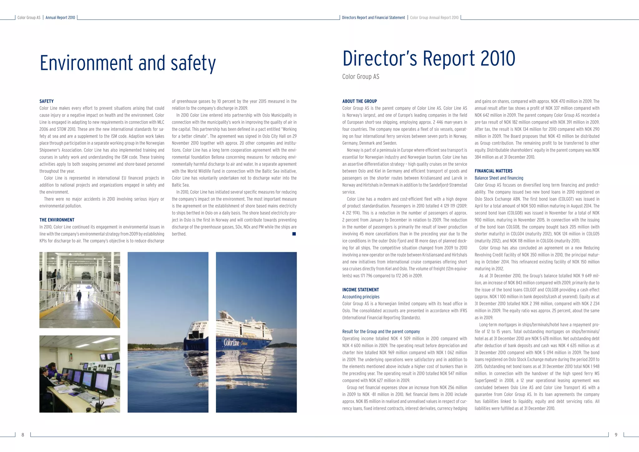 Color Group AS   Annual Report 2010                                                                                                                                    Directors Report and Financial Statement   Color Group Annual Report 2010




             Environment and safety                                                                                                                                    Director’s Report 2010
                                                                                                                                                                       Color Group AS


             SAFETY                                                                      of greenhouse gasses by 10 percent by the year 2015 measured in the           ABOUT THE GROUP                                                               and gains on shares, compared with approx. NOK 470 million in 2009. The
             Color Line makes every effort to prevent situations arising that could      relation to the company’s discharge in 2009.                                  Color Group AS is the parent company of Color Line AS. Color Line AS          annual result after tax shows a proﬁt of NOK 337 million compared with
             cause injury or a negative impact on health and the environment. Color         In 2010 Color Line entered into partnership with Oslo Municipality in      is Norway’s largest, and one of Europe’s leading companies in the ﬁeld        NOK 642 million in 2009. The parent company Color Group AS recorded a
             Line is engaged in adapting to new requirements in connection with MLC      connection with the municipality’s work in improving the quality of air in    of European short-sea shipping, employing approx. 2 446 man-years in          pre-tax result of NOK 182 million compared with NOK 391 million in 2009.
             2006 and STOW 2010. These are the new international standards for sa-       the capital. This partnership has been deﬁned in a pact entitled “Working     four countries. The company now operates a ﬂeet of six vessels, operat-       After tax, the result is NOK 134 million for 2010 compared with NOK 290
             fety at sea and are a supplement to the ISM code. Adaption work takes       for a better climate”. The agreement was signed in Oslo City Hall on 29       ing on four international ferry services between seven ports in Norway,       million in 2009. The Board proposes that NOK 43 million be distributed
             place through participation in a separate working group in the Norwegian    November 2010 together with approx. 20 other companies and institu-           Germany, Denmark and Sweden.                                                  as Group contribution. The remaining proﬁt to be transferred to other
             Shipowner’s Association. Color Line has also implemented training and       tions. Color Line has a long term cooperation agreement with the envi-           Norway is part of a peninsula in Europe where efﬁcient sea transport is    equity. Distributable shareholders’ equity in the parent company was NOK
             courses in safety work and understanding the ISM code. These training       ronmental foundation Bellona concerning measures for reducing envi-           essential for Norwegian industry and Norwegian tourism. Color Line has        384 million as at 31 December 2010.
             activities apply to both seagoing personnel and shore-based personnel       ronmentally harmful discharge to air and water. In a separate agreement       an assertive differentiation strategy – high quality cruises on the service
             throughout the year.                                                        with the World Wildlife Fund in connection with the Baltic Sea initiative,    between Oslo and Kiel in Germany and efﬁcient transport of goods and          FINANCIAL MATTERS
                Color Line is represented in international EU ﬁnanced projects in        Color Line has voluntarily undertaken not to discharge water into the         passengers on the shorter routes between Kristiansand and Larvik in           Balance Sheet and ﬁnancing
             addition to national projects and organizations engaged in safety and       Baltic Sea.                                                                   Norway and Hirtshals in Denmark in addition to the Sandefjord-Strømstad       Color Group AS focuses on diversiﬁed long term ﬁnancing and predict-
             the environment.                                                               In 2010, Color Line has initiated several speciﬁc measures for reducing    service.                                                                      ability. The company issued two new bond loans in 2010 registered on
                There were no major accidents in 2010 involving serious injury or        the company’s impact on the environment. The most important measure              Color Line has a modern and cost-efﬁcient ﬂeet with a high degree          Oslo Stock Exchange ABN. The ﬁrst bond loan (COLG07) was issued in
             environmental pollution.                                                    is the agreement on the establishment of shore based mains electricity        of product standardisation. Passengers in 2010 totalled 4 129 119 (2009:      April for a total amount of NOK 500 million maturing in August 2014. The
                                                                                         to ships berthed in Oslo on a daily basis. The shore based electricity pro-   4 212 974). This is a reduction in the number of passengers of approx.        second bond loan (COLG08) was issued in November for a total of NOK
             THE ENVIRONMENT                                                             ject in Oslo is the ﬁrst in Norway and will contribute towards preventing     2 percent from January to December in relation to 2009. The reduction         900 million, maturing in November 2015. In connection with the issuing
             In 2010, Color Line continued its engagement in environmental issues in     discharge of the greenhouse gasses, SOx, NOx and PM while the ships are       in the number of passengers is primarily the result of lower production       of the bond loan COLG08, the company bought back 205 million (with
             line with the company’s environmental strategy from 2009 by establishing    berthed.                                                                ■     involving 45 more cancellations than in the preceding year due to the         shorter maturity) in COLG04 (maturity 2012), NOK 124 million in COLG05
             KPIs for discharge to air. The company’s objective is to reduce discharge                                                                                 ice conditions in the outer Oslo Fjord and 18 more days of planned dock-      (maturity 2012), and NOK 118 million in COLG06 (maturity 2011).
                                                                                                                                                                       ing for all ships. The competitive situation changed from 2009 to 2010           Color Group has also concluded an agreement on a new Reducing
                                                                                                                                                                       involving a new operator on the route between Kristiansand and Hirtshals      Revolving Credit Facility of NOK 350 million in 2010, the principal matur-
                                                                                                                                                                       and new initiatives from international cruise companies offering short        ing in October 2014. This reﬁnanced existing facility of NOK 150 million
                                                                                                                                                                       sea cruises directly from Kiel and Oslo. The volume of freight (12m equiva-   maturing in 2012.
                                                                                                                                                                       lents) was 171 796 compared to 172 245 in 2009.                                  As at 31 December 2010, the Group’s balance totalled NOK 9 649 mil-
                                                                                                                                                                                                                                                     lion, an increase of NOK 843 million compared with 2009, primarily due to
                                                                                                                                                                       INCOME STATEMENT                                                              the issue of the bond loans COLG07 and COLG08 providing a cash effect
                                                                                                                                                                       Accounting principles                                                         (approx. NOK 1 100 million in bank deposits/cash at yearend). Equity as at
                                                                                                                                                                       Color Group AS is a Norwegian limited company with its head ofﬁce in          31 December 2010 totalled NOK 2 398 million, compared with NOK 2 234
                                                                                                                                                                       Oslo. The consolidated accounts are presented in accordance with IFRS         million in 2009. The equity ratio was approx. 25 percent, about the same
                                                                                                                                                                       (International Financial Reporting Standards).                                as in 2009.
                                                                                                                                                                                                                                                        Long-term mortgages in ships/terminals/hotel have a repayment pro-
                                                                                                                                                                       Result for the Group and the parent company                                   ﬁle of 12 to 15 years. Total outstanding mortgages on ships/terminals/
                                                                                                                                                                       Operating income totalled NOK 4 509 million in 2010 compared with             hotel as at 31 December 2010 are NOK 5 678 million. Net outstanding debt
                                                                                                                                                                       NOK 4 600 million in 2009. The operating result before depreciation and       after deduction of bank deposits and cash was NOK 4 635 million as at
                                                                                                                                                                       charter hire totalled NOK 969 million compared with NOK 1 062 million         31 December 2010 compared with NOK 5 094 million in 2009. The bond
                                                                                                                                                                       in 2009. The underlying operations were satisfactory and in addition to       loans registered on Oslo Stock Exchange mature during the period 2011 to
                                                                                                                                                                       the elements mentioned above include a higher cost of bunkers than in         2015. Outstanding net bond loans as at 31 December 2010 total NOK 1 948
                                                                                                                                                                       the preceding year. The operating result in 2010 totalled NOK 547 million     million. In connection with the handover of the high speed ferry MS
                                                                                                                                                                       compared with NOK 627 million in 2009.                                        SuperSpeed2 in 2008, a 12 year operational leasing agreement was
                                                                                                                                                                          Group net ﬁnancial expenses show an increase from NOK 256 million          concluded between Oslo Line AS and Color Line Transport AS with a
                                                                                                                                                                       in 2009 to NOK -81 million in 2010. Net ﬁnancial items in 2010 include        guarantee from Color Group AS. In its loan agreements the company
                                                                                                                                                                       approx. NOK 85 million in realised and unrealised values in respect of cur-   has liabilities linked to liquidity, equity and debt servicing ratio. All
                                                                                                                                                                       rency loans, ﬁxed interest contracts, interest derivates, currency hedging    liabilities were fulﬁlled as at 31 December 2010.




  8                                                                                                                                                                                                                                                                                                                               9
 