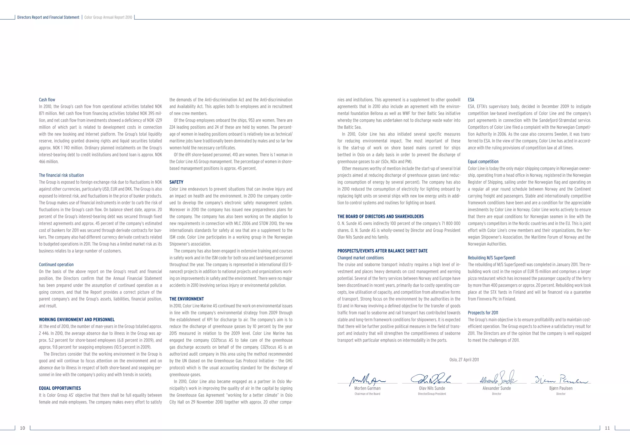 Directors Report and Financial Statement   Color Group Annual Report 2010




             Cash ﬂow                                                                     the demands of the Anti-discrimination Act and the Anti-discrimination        nies and institutions. This agreement is a supplement to other goodwill                ESA
             In 2010, the Group’s cash ﬂow from operational activities totalled NOK       and Availability Act. This applies both to employees and in recruitment       agreements that in 2010 also include an agreement with the environ-                    ESA, EFTA’s supervisory body, decided in December 2009 to instigate
             871 million. Net cash ﬂow from ﬁnancing activities totalled NOK 395 mil-     of new crew members.                                                          mental foundation Bellona as well as WWF for their Baltic Sea initiative               competition law-based investigations of Color Line and the company’s
             lion, and net cash ﬂow from investments showed a deﬁciency of NOK -229          Of the Group employees onboard the ships, 953 are women. There are         whereby the company has undertaken not to discharge waste water into                   port agreements in connection with the Sandefjord-Strømstad service.
             million of which part is related to development costs in connection          224 leading positions and 24 of these are held by women. The percent-         the Baltic Sea.                                                                        Competitors of Color Line ﬁled a complaint with the Norwegian Competi-
             with the new booking and Internet platform. The Group’s total liquidity      age of women in leading positions onboard is relatively low as technical/        In 2010, Color Line has also initiated several speciﬁc measures                     tion Authority in 2006. As the case also concerns Sweden, it was trans-
             reserve, including granted drawing rights and liquid securities totalled     maritime jobs have traditionally been dominated by males and so far few       for reducing environmental impact. The most important of these                         ferred to ESA. In the view of the company, Color Line has acted in accord-
             approx. NOK 1 740 million. Ordinary planned instalments on the Group’s       women hold the necessary certiﬁcates.                                         is the start-up of work on shore based mains current for ships                         ance with the ruling provisions of competition law at all times.
             interest-bearing debt to credit institutions and bond loan is approx. NOK       Of the 691 shore-based personnel, 410 are women. There is 1 woman in       berthed in Oslo on a daily basis in order to prevent the discharge of
             466 million.                                                                 the Color Line AS Group management. The percentage of women in shore-         greenhouse gasses to air (SOx, NOx and PM).                                            Equal competition
                                                                                          based management positions is approx. 45 percent.                                Other measures worthy of mention include the start-up of several trial              Color Line is today the only major shipping company in Norwegian owner-
             The ﬁnancial risk situation                                                                                                                                projects aimed at reducing discharge of greenhouse gasses (and reduc-                  ship, operating from a head ofﬁce in Norway, registered in the Norwegian
             The Group is exposed to foreign exchange risk due to ﬂuctuations in NOK      SAFETY                                                                        ing consumption of energy by several percent). The company has also                    Register of Shipping, sailing under the Norwegian ﬂag and operating on
             against other currencies, particularly USD, EUR and DKK. The Group is also   Color Line endeavours to prevent situations that can involve injury and       in 2010 reduced the consumption of electricity for lighting onboard by                 a regular all year round schedule between Norway and the Continent
             exposed to interest risk, and ﬂuctuations in the price of bunker products.   an impact on health and the environment. In 2010 the company contin-          replacing light units on several ships with new low energy units in addi-              carrying freight and passengers. Stable and internationally competitive
             The Group makes use of ﬁnancial instruments in order to curb the risk of     ued to develop the company’s electronic safety management system.             tion to control systems and routines for lighting on board.                            framework conditions have been and are a condition for the appreciable
             ﬂuctuations in the Group’s cash ﬂow. On balance sheet date, approx. 20       Moreover in 2010 the company has issued new preparedness plans for                                                                                                   investments by Color Line in Norway. Color Line works actively to ensure
             percent of the Group’s interest-bearing debt was secured through ﬁxed        the company. The company has also been working on the adaption to             THE BOARD OF DIRECTORS AND SHAREHOLDERS                                                that there are equal conditions for Norwegian seamen in line with the
             interest agreements and approx. 45 percent of the company’s estimated        new requirements in connection with MLC 2006 and STOW 2010, the new           O. N. Sunde AS owns indirectly 100 percent of the company’s 71 800 000                 company’s competitors in the Nordic countries and in the EU. This is joint
             cost of bunkers for 2011 was secured through derivate contracts for bun-     internationals standards for safety at sea that are a supplement to the       shares. O. N. Sunde AS is wholly-owned by Director and Group President                 effort with Color Line’s crew members and their organizations, the Nor-
             kers. The company also had different currency derivate contracts related     ISM code. Color Line participates in a working group in the Norwegian         Olav Nils Sunde and his family.                                                        wegian Shipowner’s Association, the Maritime Forum of Norway and the
             to budgeted operations in 2011. The Group has a limited market risk as its   Shipowner’s association.                                                                                                                                             Norwegian Authorities.
             business relates to a large number of customers.                                The company has also been engaged in extensive training and courses        PROSPECTS/EVENTS AFTER BALANCE SHEET DATE
                                                                                          in safety work and in the ISM code for both sea and land-based personnel      Changed market conditions                                                              Rebuilding M/S SuperSpeed1
             Continued operation                                                          throughout the year. The company is represented in international (EU ﬁ-       The cruise and seaborne transport industry requires a high level of in-                The rebuilding of M/S SuperSpeed1 was completed in January 2011. The re-
             On the basis of the above report on the Group’s result and ﬁnancial          nanced) projects in addition to national projects and organizations work-     vestment and places heavy demands on cost management and earning                       building work cost in the region of EUR 15 million and comprises a larger
             position, the Directors conﬁrm that the Annual Financial Statement           ing on improvements in safety and the environment. There were no major        potential. Several of the ferry services between Norway and Europe have                pizza restaurant which has increased the passenger capacity of the ferry
             has been prepared under the assumption of continued operation as a           accidents in 2010 involving serious injury or environmental pollution.        been discontinued in recent years, primarily due to costly operating con-              by more than 400 passengers or approx. 20 percent. Rebuilding work took
             going concern, and that the Report provides a correct picture of the                                                                                       cepts, low utilisation of capacity, and competition from alternative forms             place at the STX Yards in Finland and will be ﬁnanced via a guarantee
             parent company’s and the Group’s assets, liabilities, ﬁnancial position,     THE ENVIRONMENT                                                               of transport. Strong focus on the environment by the authorities in the                from Finnvera Plc in Finland.
             and result.                                                                  In 2010, Color Line Marine AS continued the work on environmental issues      EU and in Norway involving a deﬁned objective for the transfer of goods
                                                                                          in line with the company’s environmental strategy from 2009 through           trafﬁc from road to seaborne and rail transport has contributed towards                Prospects for 2011
             WORKING ENVIRONMENT AND PERSONNEL                                            the establishment of KPI for discharge to air. The company’s aim is to        stable and long-term framework conditions for shipowners. It is expected               The Group’s main objective is to ensure proﬁtability and to maintain cost-
             At the end of 2010, the number of man-years in the Group totalled approx.    reduce the discharge of greenhouse gasses by 10 percent by the year           that there will be further positive political measures in the ﬁeld of trans-           efﬁcient operation. The Group expects to achieve a satisfactory result for
             2 446. In 2010, the average absence due to illness in the Group was ap-      2015 measured in relation to the 2009 level. Color Line Marine has            port and industry that will strengthen the competitiveness of seaborne                 2011. The Directors are of the opinion that the company is well equipped
             prox. 5.2 percent for shore-based employees (6.8 percent in 2009), and       engaged the company CO2focus AS to take care of the greenhouse                transport with particular emphasis on intermodality in the ports.                      to meet the challenges of 2011.
             approx. 9.8 percent for seagoing employees (10.5 percent in 2009).           gas discharge accounts on behalf of the company. C02focus AS is an
                The Directors consider that the working environment in the Group is       authorized audit company in this area using the method recommended
             good and will continue to focus attention on the environment and on          by the UN (based on the Greenhouse Gas Protocol Initiative – the GHG                                                                                      Oslo, 27 April 2011
             absence due to illness in respect of both shore-based and seagoing per-      protocol) which is the usual accounting standard for the discharge of
             sonnel in line with the company’s policy and with trends in society.         greenhouse gases.
                                                                                             In 2010, Color Line also became engaged as a partner in Oslo Mu-
             EQUAL OPPORTUNITIES                                                          nicipality’s work in improving the quality of air in the capital by signing             Morten Garman                           Olav Nils Sunde                                 Alexander Sunde                      Bjørn Paulsen
                                                                                                                                                                                  Chairman of the Board                  Director/Group President                              Director                             Director
             It is Color Group AS’ objective that there shall be full equality between    the Greenhouse Gas Agreement “working for a better climate” in Oslo
             female and male employees. The company makes every effort to satisfy         City Hall on 29 November 2010 together with approx. 20 other compa-




 10                                                                                                                                                                                                                                                                                                                                         11
 